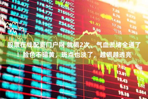 股票在线配资门户网 就喝2次，气血淤堵全通了！脸色不暗黄，斑点也淡了，越喝越透亮