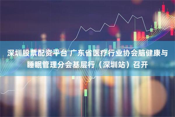 深圳股票配资平台 广东省医疗行业协会脑健康与睡眠管理分会基层行（深圳站）召开