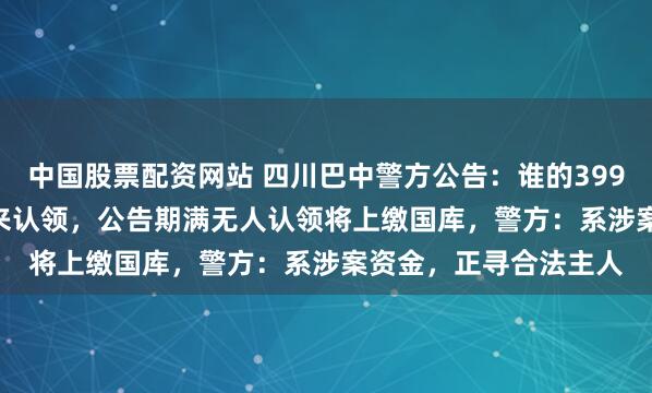 中国股票配资网站 四川巴中警方公告：谁的3999.577万元资金，快来认领，公告期满无人认领将上缴国库，警方：系涉案资金，正寻合法主人