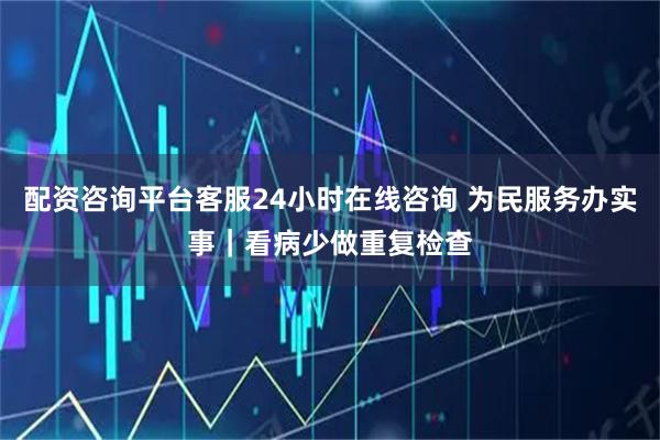 配资咨询平台客服24小时在线咨询 为民服务办实事｜看病少做重复检查