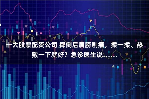 十大股票配资公司 摔倒后肩膀剧痛，揉一揉、热敷一下就好？急诊医生说……