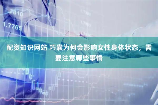 配资知识网站 巧囊为何会影响女性身体状态，需要注意哪些事情