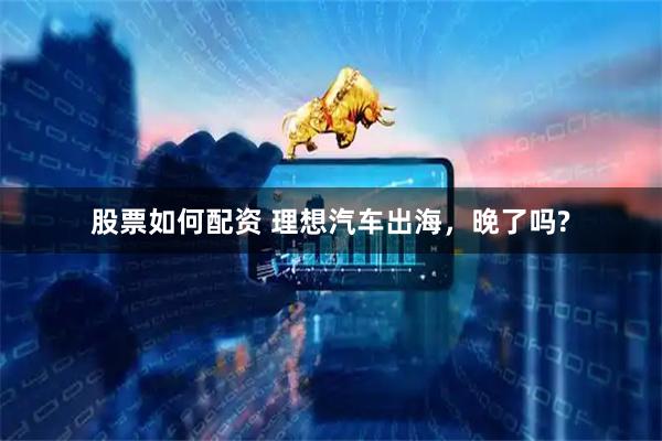 股票如何配资 理想汽车出海，晚了吗?