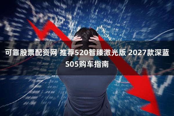 可靠股票配资网 推荐520智臻激光版 2027款深蓝S05购车指南