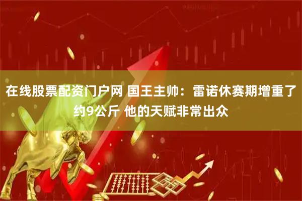 在线股票配资门户网 国王主帅：雷诺休赛期增重了约9公斤 他的天赋非常出众