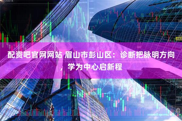 配资吧官网网站 眉山市彭山区：诊断把脉明方向，学为中心启新程