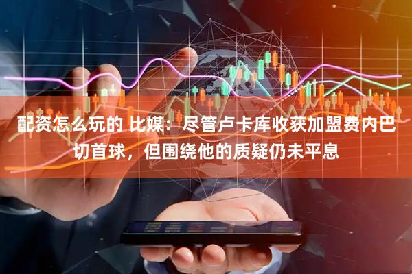 配资怎么玩的 比媒：尽管卢卡库收获加盟费内巴切首球，但围绕他的质疑仍未平息