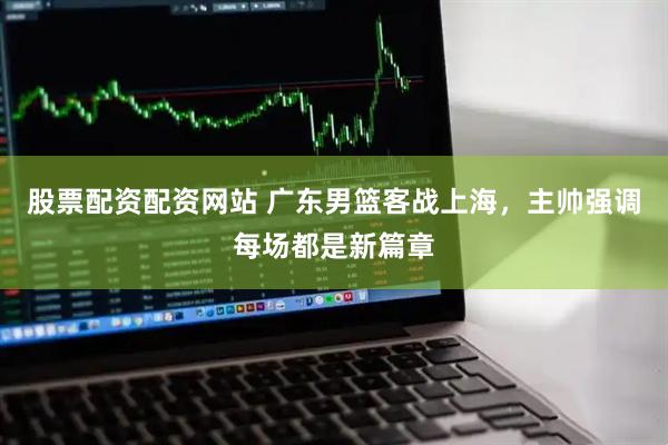 股票配资配资网站 广东男篮客战上海，主帅强调每场都是新篇章