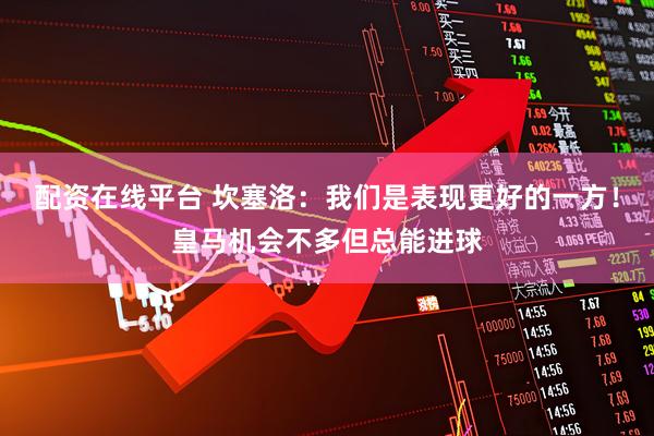 配资在线平台 坎塞洛：我们是表现更好的一方！皇马机会不多但总能进球